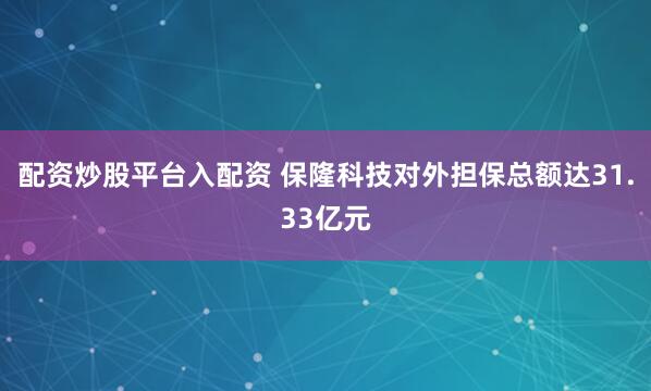 配资炒股平台入配资 保隆科技对外担保总额达31.33亿元