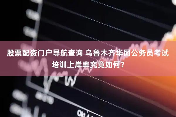 股票配资门户导航查询 乌鲁木齐华图公务员考试培训上岸率究竟如何？