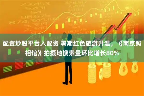 配资炒股平台入配资 暑期红色旅游升温，《南京照相馆》拍摄地搜索量环比增长80%