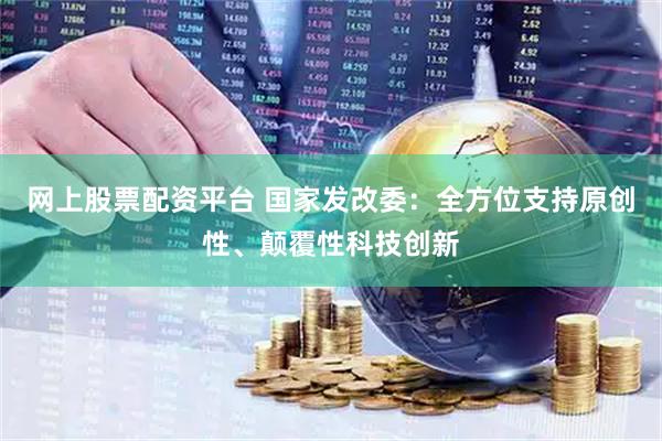 网上股票配资平台 国家发改委：全方位支持原创性、颠覆性科技创新