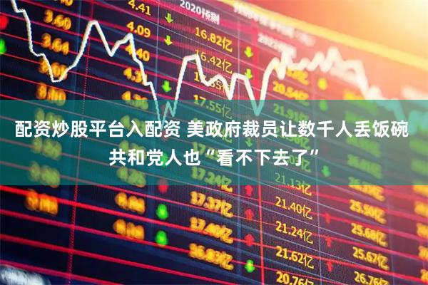 配资炒股平台入配资 美政府裁员让数千人丢饭碗 共和党人也“看不下去了”