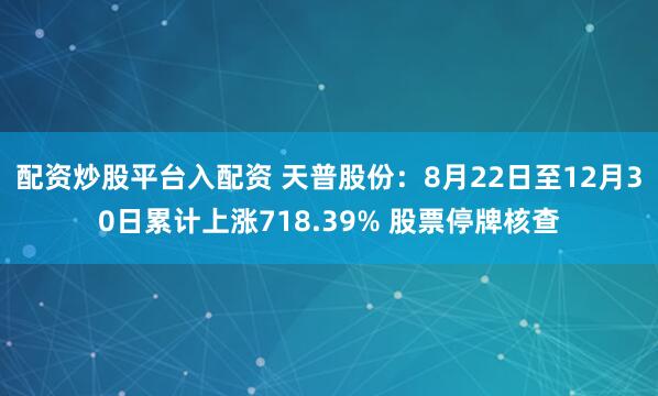 配资炒股平台入配资 天普股份：8月22日至12月30日累计上涨718.39% 股票停牌核查