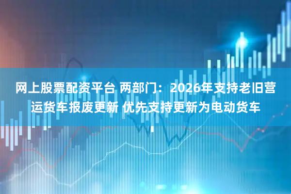 网上股票配资平台 两部门:2026年支持老旧营运货车报废更新 优先支持更新为电动货车