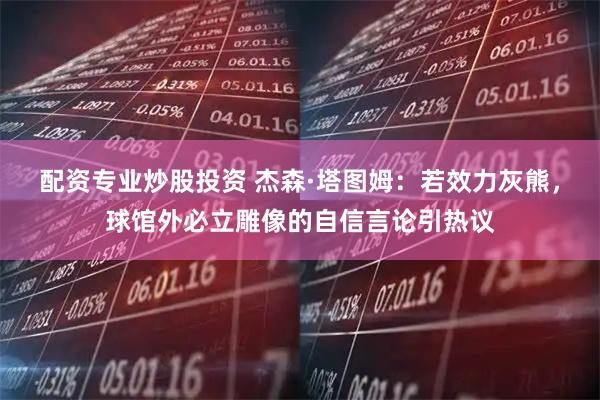 配资专业炒股投资 杰森·塔图姆：若效力灰熊，球馆外必立雕像的自信言论引热议