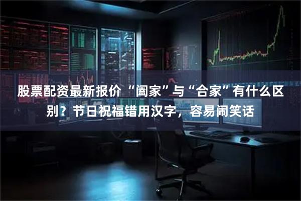 股票配资最新报价 “阖家”与“合家”有什么区别？节日祝福错用汉字，容易闹笑话