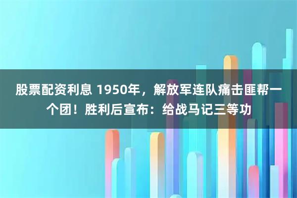 股票配资利息 1950年，解放军连队痛击匪帮一个团！胜利后宣布：给战马记三等功