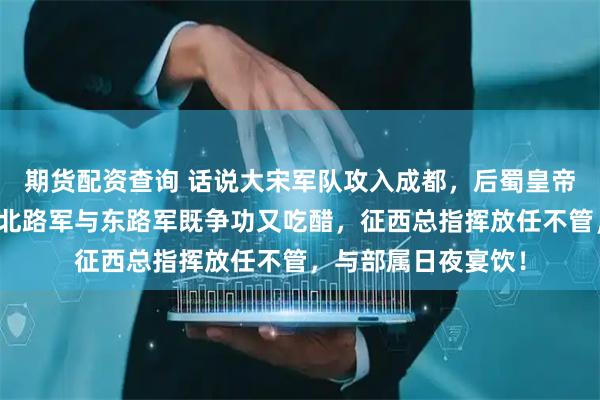 期货配资查询 话说大宋军队攻入成都，后蜀皇帝孟昶投降，大宋的北路军与东路军既争功又吃醋，征西总指挥放任不管，与部属日夜宴饮！