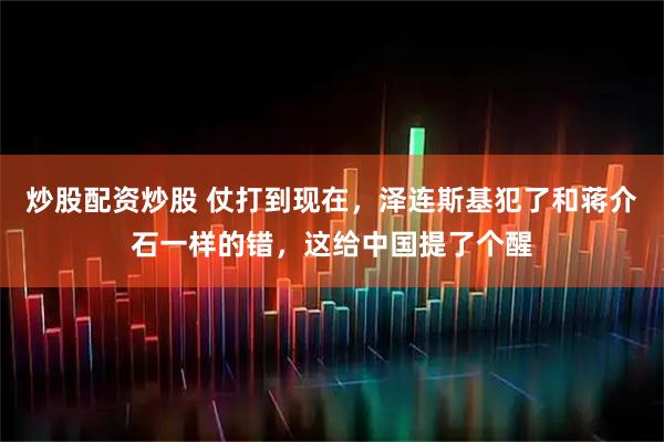 炒股配资炒股 仗打到现在，泽连斯基犯了和蒋介石一样的错，这给中国提了个醒