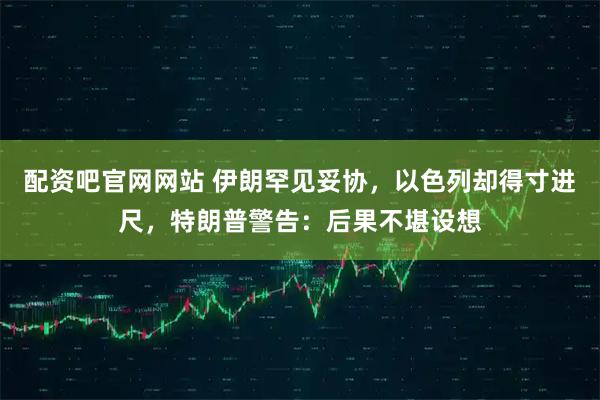 配资吧官网网站 伊朗罕见妥协，以色列却得寸进尺，特朗普警告：后果不堪设想