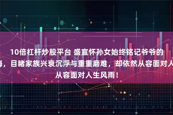 10倍杠杆炒股平台 盛宣怀孙女始终铭记爷爷的谆谆教诲,目睹家族兴衰沉浮与重重磨难,却依然从容面对人生风雨!