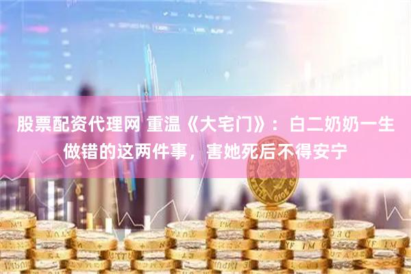 股票配资代理网 重温《大宅门》：白二奶奶一生做错的这两件事，害她死后不得安宁