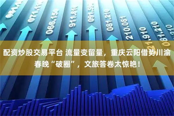 配资炒股交易平台 流量变留量,重庆云阳借势川渝春晚“破圈”,文旅答卷太惊艳!
