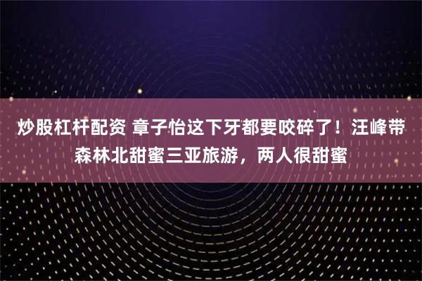炒股杠杆配资 章子怡这下牙都要咬碎了!汪峰带森林北甜蜜三亚旅游,两人很甜蜜