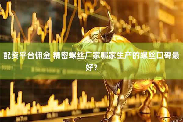 配资平台佣金 精密螺丝厂家哪家生产的螺丝口碑最好？
