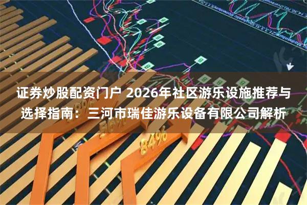 证券炒股配资门户 2026年社区游乐设施推荐与选择指南：三河市瑞佳游乐设备有限公司解析