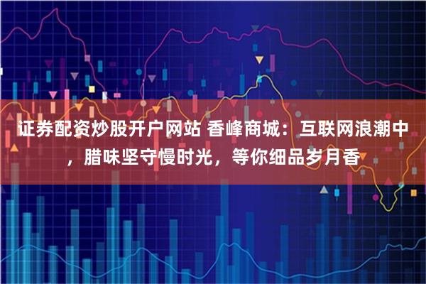 证券配资炒股开户网站 香峰商城:互联网浪潮中,腊味坚守慢时光,等你细品岁月香