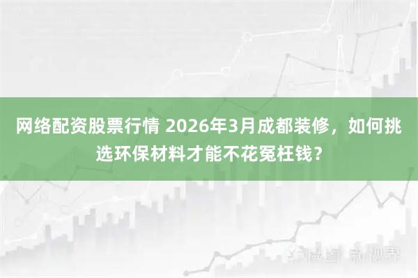 网络配资股票行情 2026年3月成都装修，如何挑选环保材料才能不花冤枉钱？