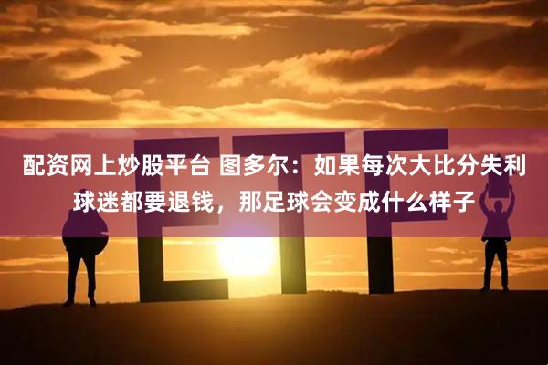 配资网上炒股平台 图多尔:如果每次大比分失利球迷都要退钱,那足球会变成什么样子
