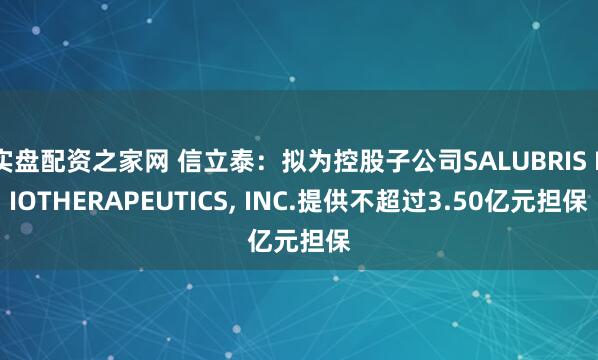 实盘配资之家网 信立泰:拟为控股子公司SALUBRIS BIOTHERAPEUTICS, INC.提供不超过3.50亿元担保