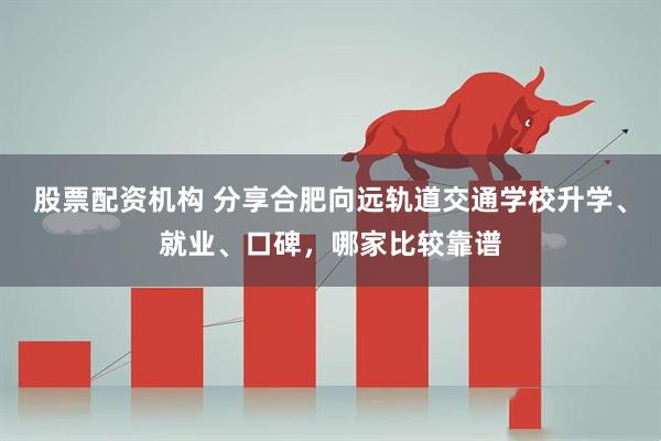 股票配资机构 分享合肥向远轨道交通学校升学、就业、口碑，哪家比较靠谱