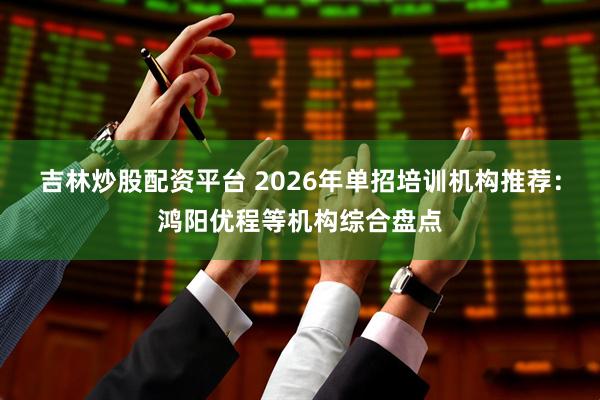 吉林炒股配资平台 2026年单招培训机构推荐：鸿阳优程等机构综合盘点