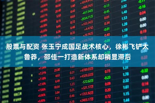 股票与配资 张玉宁成国足战术核心，徐彬飞铲太鲁莽，邵佳一打造新体系却稍显滞后