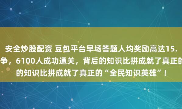 安全炒股配资 豆包平台早场答题人均奖励高达15.55元,64万多人竞争,6100人成功通关,背后的知识比拼成就了真正的“全民知识英雄”!