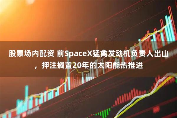 股票场内配资 前SpaceX猛禽发动机负责人出山,押注搁置20年的太阳能热推进