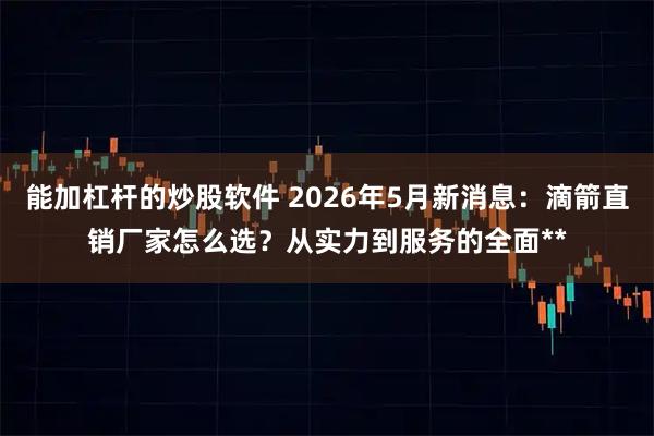 能加杠杆的炒股软件 2026年5月新消息：滴箭直销厂家怎么选？从实力到服务的全面**