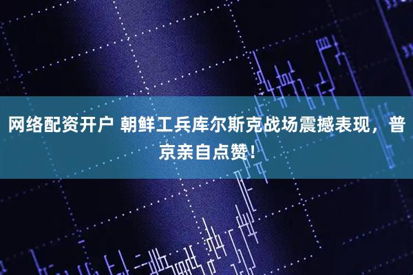网络配资开户 朝鲜工兵库尔斯克战场震撼表现，普京亲自点赞！