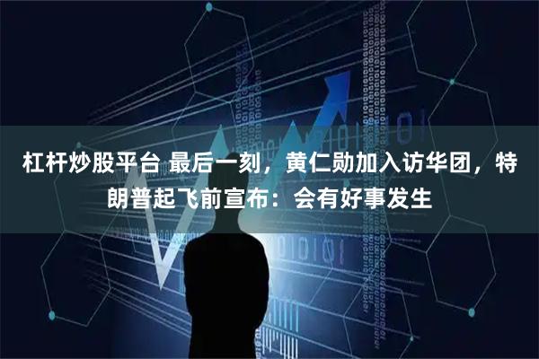 杠杆炒股平台 最后一刻，黄仁勋加入访华团，特朗普起飞前宣布：会有好事发生