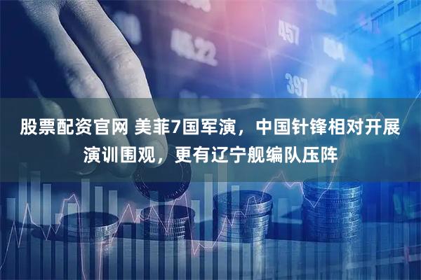 股票配资官网 美菲7国军演，中国针锋相对开展演训围观，更有辽宁舰编队压阵