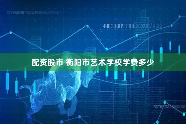配资股市 衡阳市艺术学校学费多少