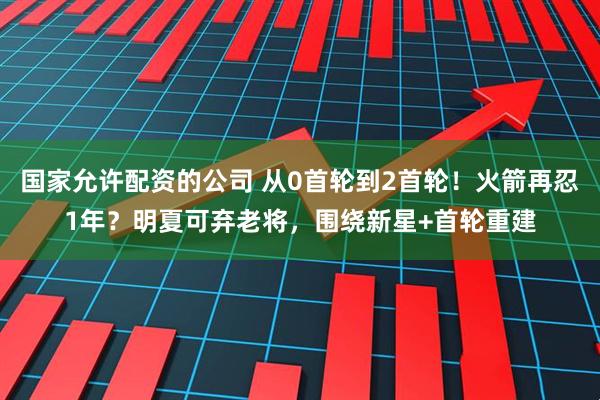 国家允许配资的公司 从0首轮到2首轮！火箭再忍1年？明夏可弃老将，围绕新星+首轮重建