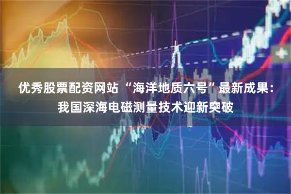 优秀股票配资网站 “海洋地质六号”最新成果：我国深海电磁测量技术迎新突破