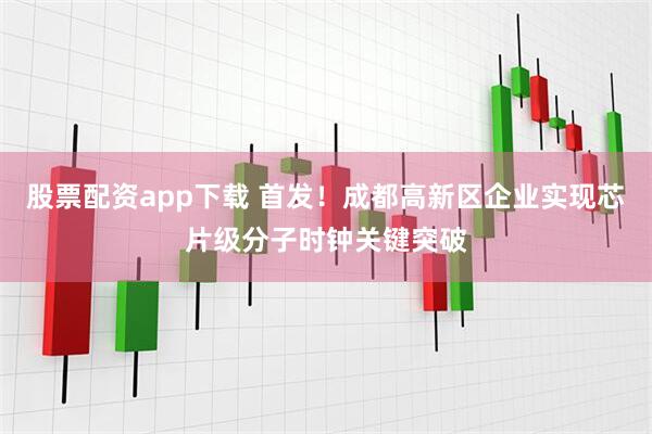股票配资app下载 首发!成都高新区企业实现芯片级分子时钟关键突破