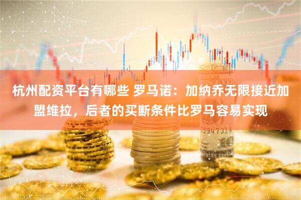 杭州配资平台有哪些 罗马诺：加纳乔无限接近加盟维拉，后者的买断条件比罗马容易实现