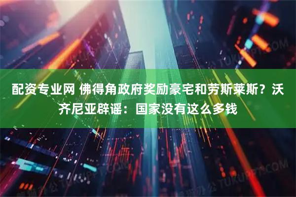 配资专业网 佛得角政府奖励豪宅和劳斯莱斯？沃齐尼亚辟谣：国家没有这么多钱